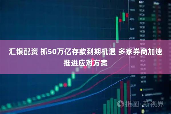汇银配资 抓50万亿存款到期机遇 多家券商加速推进应对方案