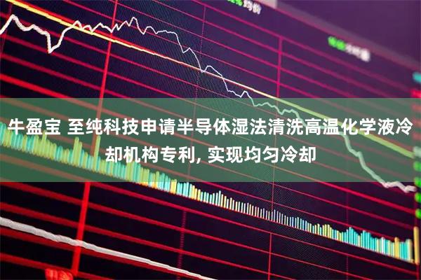 牛盈宝 至纯科技申请半导体湿法清洗高温化学液冷却机构专利, 实现均匀冷却