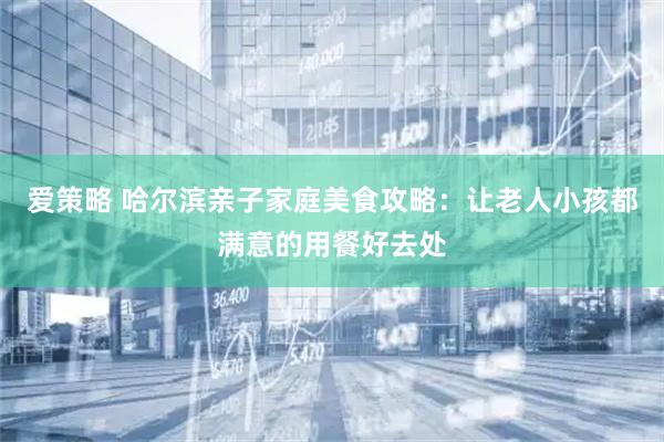 爱策略 哈尔滨亲子家庭美食攻略：让老人小孩都满意的用餐好去处