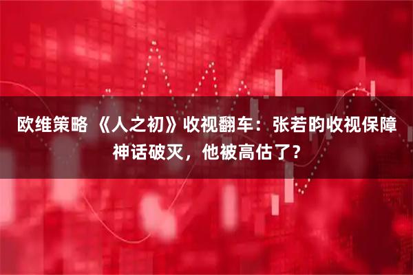 欧维策略 《人之初》收视翻车：张若昀收视保障神话破灭，他被高估了？