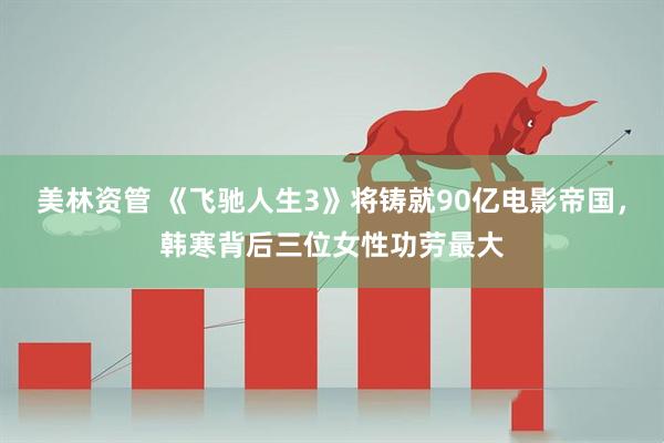 美林资管 《飞驰人生3》将铸就90亿电影帝国，韩寒背后三位女性功劳最大