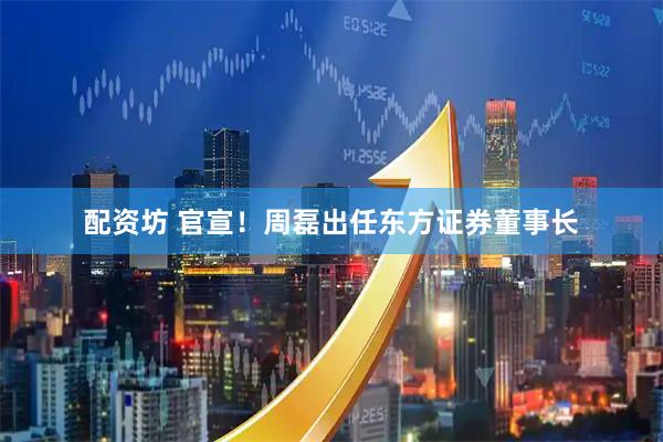 配资坊 官宣！周磊出任东方证券董事长