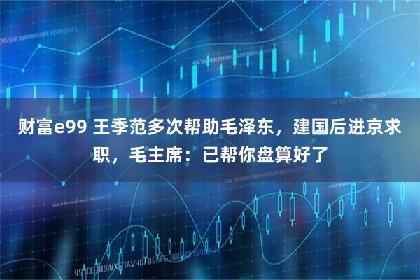 财富e99 王季范多次帮助毛泽东，建国后进京求职，毛主席：已帮你盘算好了