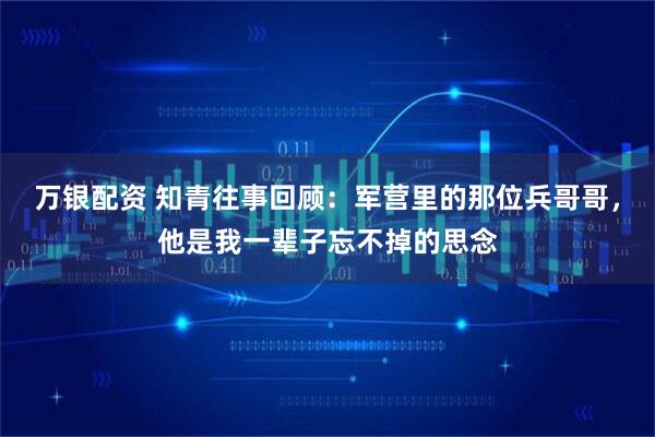 万银配资 知青往事回顾：军营里的那位兵哥哥，他是我一辈子忘不掉的思念