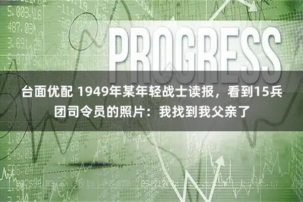 台面优配 1949年某年轻战士读报，看到15兵团司令员的照片：我找到我父亲了
