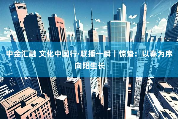 中金汇融 文化中国行·联播一瞬丨惊蛰：以春为序 向阳生长