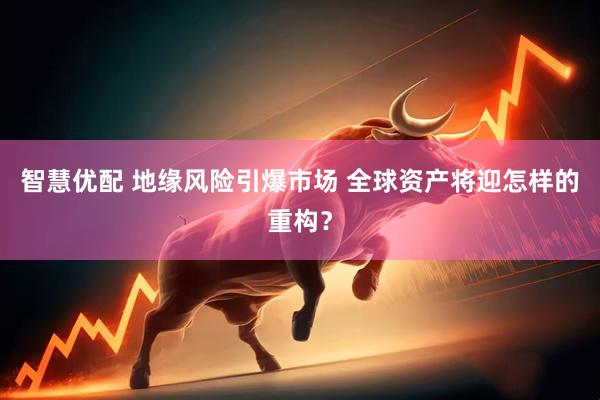 智慧优配 地缘风险引爆市场 全球资产将迎怎样的重构？