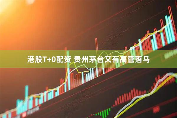 港股T+0配资 贵州茅台又有高管落马