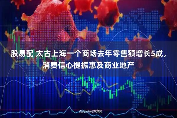 股易配 太古上海一个商场去年零售额增长5成，消费信心提振惠及商业地产