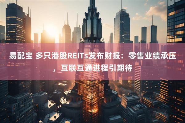 易配宝 多只港股REITs发布财报：零售业绩承压，互联互通进程引期待