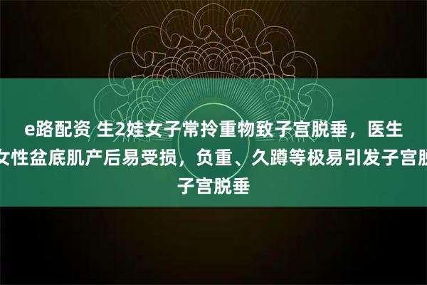 e路配资 生2娃女子常拎重物致子宫脱垂，医生：女性盆底肌产后易受损，负重、久蹲等极易引发子宫脱垂