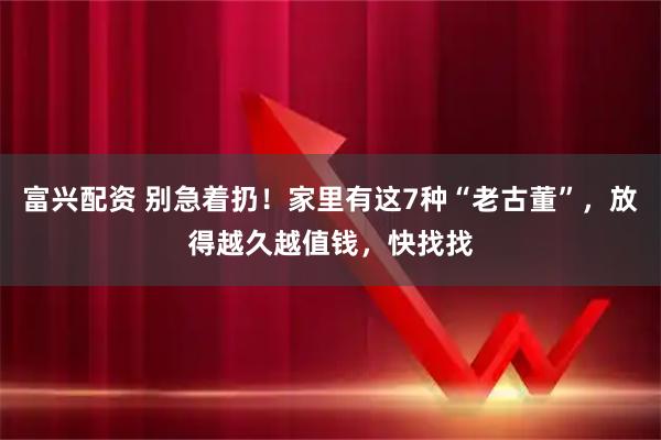 富兴配资 别急着扔！家里有这7种“老古董”，放得越久越值钱，快找找
