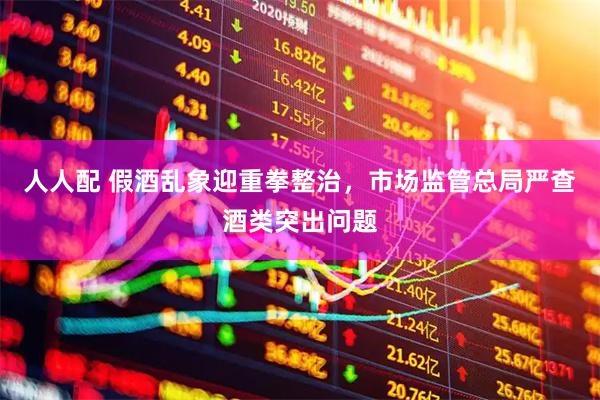 人人配 假酒乱象迎重拳整治，市场监管总局严查酒类突出问题