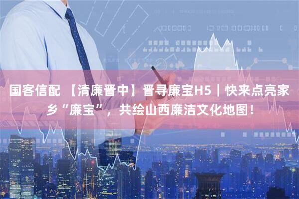 国客信配 【清廉晋中】晋寻廉宝H5｜快来点亮家乡“廉宝”，共绘山西廉洁文化地图！