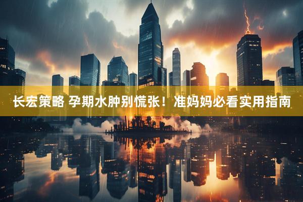 长宏策略 孕期水肿别慌张！准妈妈必看实用指南