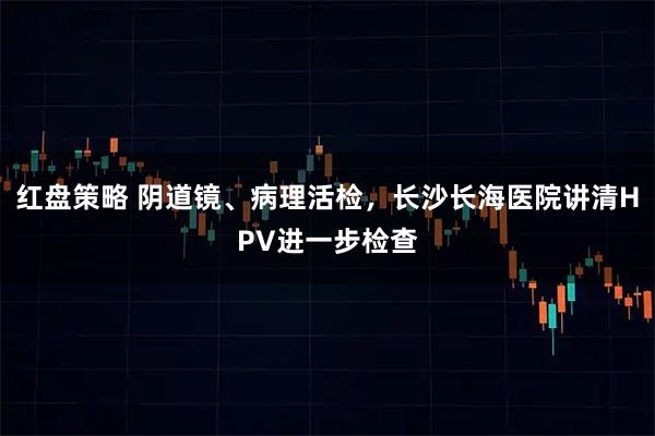 红盘策略 阴道镜、病理活检，长沙长海医院讲清HPV进一步检查