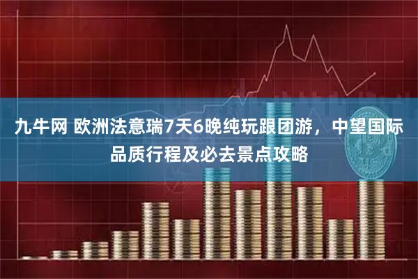 九牛网 欧洲法意瑞7天6晚纯玩跟团游，中望国际品质行程及必去景点攻略