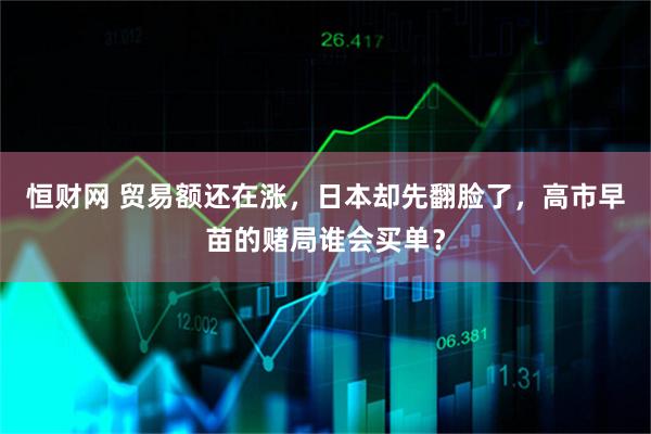 恒财网 贸易额还在涨，日本却先翻脸了，高市早苗的赌局谁会买单？