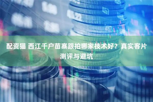 配资猫 西江千户苗寨跟拍哪家技术好？真实客片测评与避坑