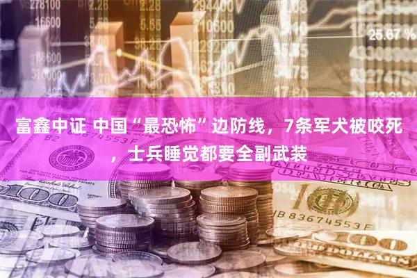 富鑫中证 中国“最恐怖”边防线，7条军犬被咬死，士兵睡觉都要全副武装