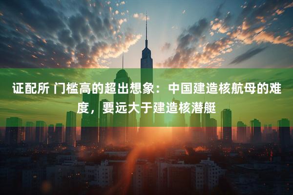 证配所 门槛高的超出想象：中国建造核航母的难度，要远大于建造核潜艇