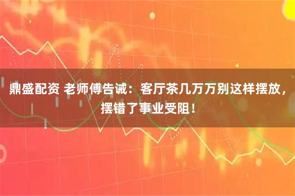 鼎盛配资 老师傅告诫：客厅茶几万万别这样摆放，摆错了事业受阻！