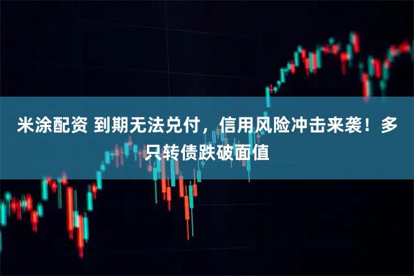 米涂配资 到期无法兑付，信用风险冲击来袭！多只转债跌破面值