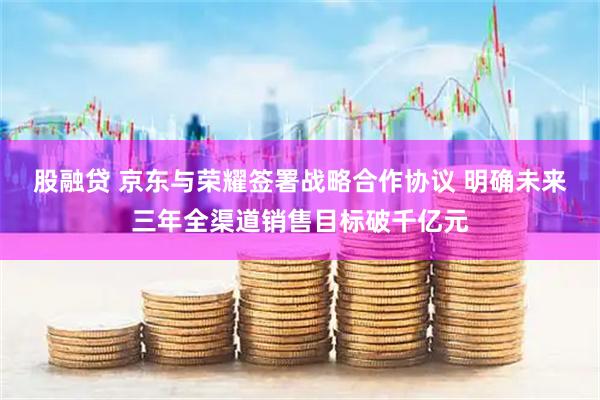 股融贷 京东与荣耀签署战略合作协议 明确未来三年全渠道销售目标破千亿元
