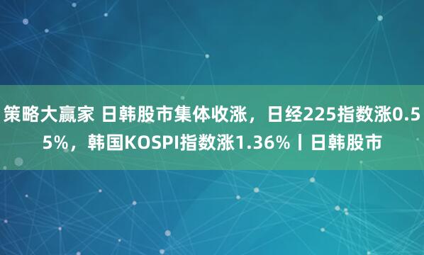 策略大赢家 日韩股市集体收涨，日经225指数涨0.55%，韩国KOSPI指数涨1.36%丨日韩股市