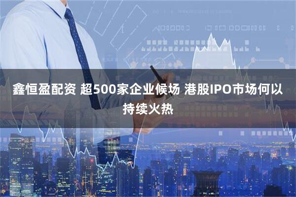 鑫恒盈配资 超500家企业候场 港股IPO市场何以持续火热