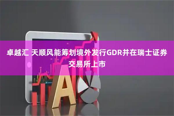 卓越汇 天顺风能筹划境外发行GDR并在瑞士证券交易所上市