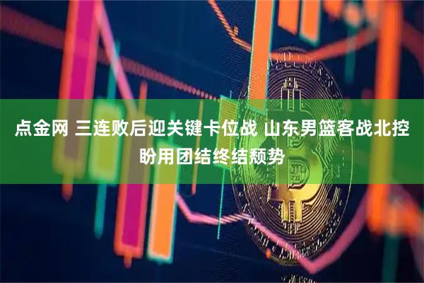 点金网 三连败后迎关键卡位战 山东男篮客战北控盼用团结终结颓势