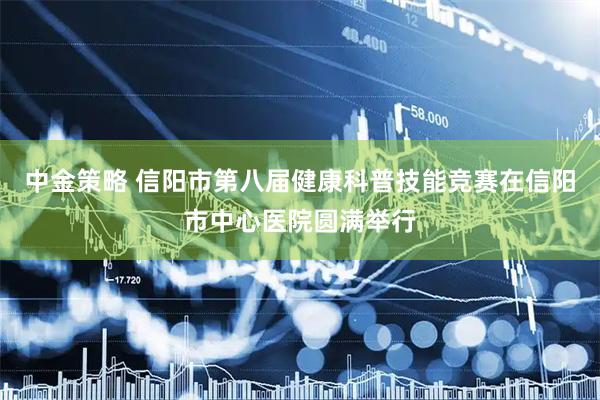 中金策略 信阳市第八届健康科普技能竞赛在信阳市中心医院圆满举行