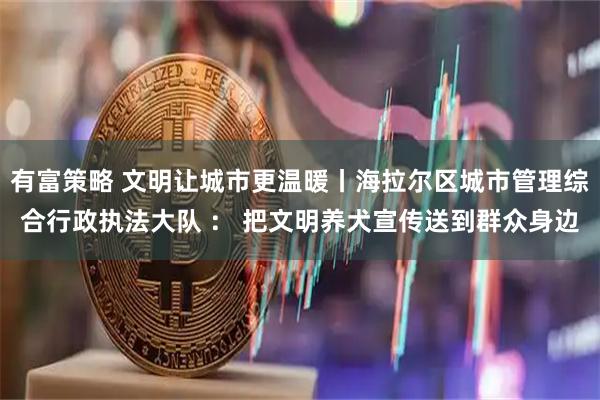 有富策略 文明让城市更温暖丨海拉尔区城市管理综合行政执法大队 ： 把文明养犬宣传送到群众身边