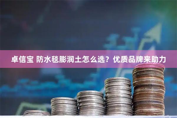 卓信宝 防水毯膨润土怎么选？优质品牌来助力
