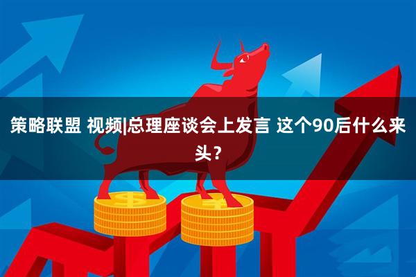 策略联盟 视频|总理座谈会上发言 这个90后什么来头？