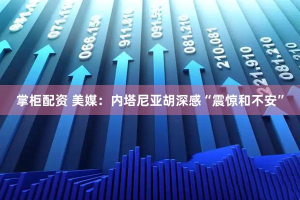 掌柜配资 美媒：内塔尼亚胡深感“震惊和不安”