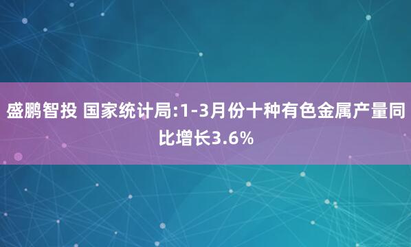 盛鹏智投 国家统计局:1-3月份十种有色金属产量同比增长3.6%