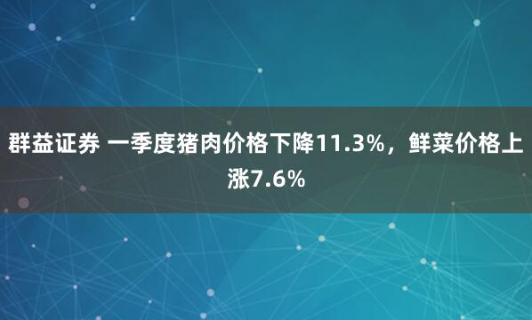 群益证券 一季度猪肉价格下降11.3%，鲜菜价格上涨7.6%