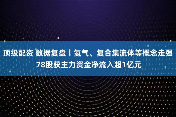 顶级配资 数据复盘丨氦气、复合集流体等概念走强 78股获主力资金净流入超1亿元
