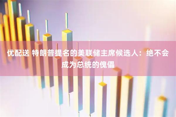 优配送 特朗普提名的美联储主席候选人：绝不会成为总统的傀儡