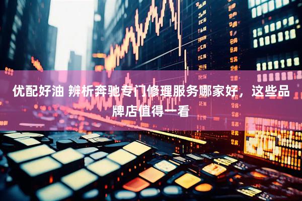 优配好油 辨析奔驰专门修理服务哪家好，这些品牌店值得一看