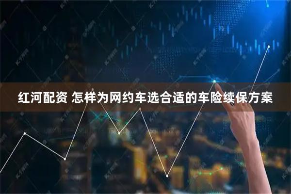 红河配资 怎样为网约车选合适的车险续保方案