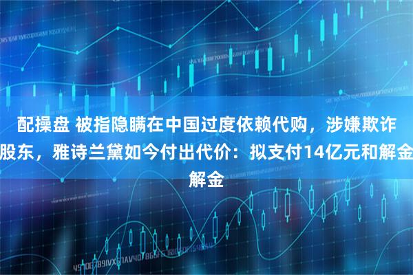 配操盘 被指隐瞒在中国过度依赖代购，涉嫌欺诈股东，雅诗兰黛如今付出代价：拟支付14亿元和解金