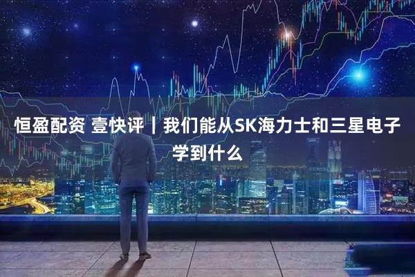 恒盈配资 壹快评｜我们能从SK海力士和三星电子学到什么