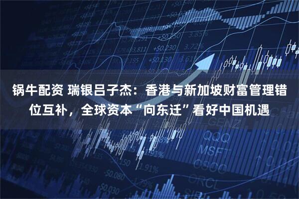 锅牛配资 瑞银吕子杰：香港与新加坡财富管理错位互补，全球资本“向东迁”看好中国机遇