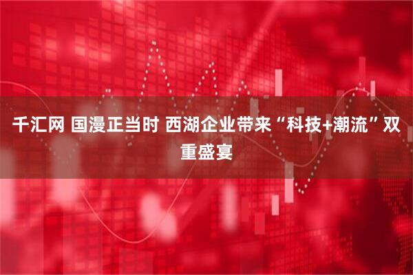 千汇网 国漫正当时 西湖企业带来“科技+潮流”双重盛宴