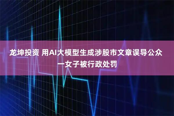 龙坤投资 用AI大模型生成涉股市文章误导公众 一女子被行政处罚