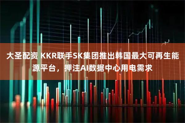 大圣配资 KKR联手SK集团推出韩国最大可再生能源平台，押注AI数据中心用电需求