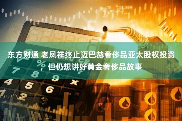 东方财通 老凤祥终止迈巴赫奢侈品亚太股权投资，但仍想讲好黄金奢侈品故事